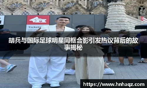 胡兵与国际足球明星同框合影引发热议背后的故事揭秘